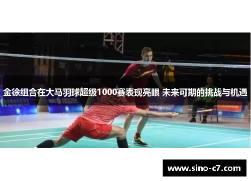 金徐组合在大马羽球超级1000赛表现亮眼 未来可期的挑战与机遇