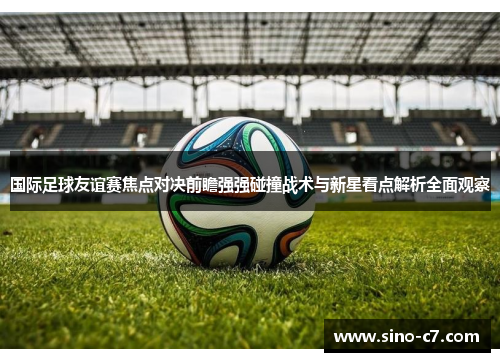 国际足球友谊赛焦点对决前瞻强强碰撞战术与新星看点解析全面观察