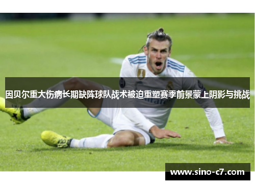 因贝尔重大伤病长期缺阵球队战术被迫重塑赛季前景蒙上阴影与挑战