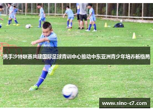 携手沙特联赛共建国际足球青训中心推动中东亚洲青少年培养新格局